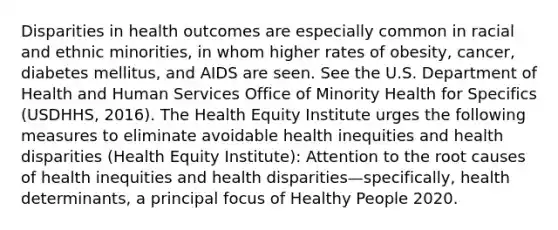 Disparities in health outcomes are especially common in racial and ethnic minorities, in whom higher rates of obesity, cancer, diabetes mellitus, and AIDS are seen. See the U.S. Department of Health and Human Services Office of Minority Health for Specifics (USDHHS, 2016). The Health Equity Institute urges the following measures to eliminate avoidable health inequities and health disparities (Health Equity Institute): Attention to the root causes of health inequities and health disparities—specifically, health determinants, a principal focus of Healthy People 2020.