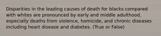 Disparities in the leading causes of death for blacks compared with whites are pronounced by early and middle adulthood, especially deaths from violence, homicide, and chronic diseases including heart disease and diabetes. (True or False)