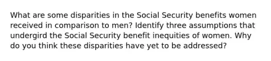 What are some disparities in the Social Security benefits women received in comparison to men? Identify three assumptions that undergird the Social Security benefit inequities of women. Why do you think these disparities have yet to be addressed?