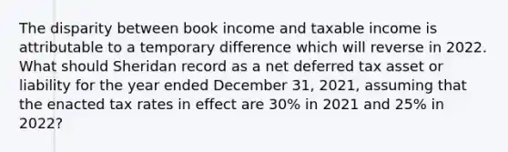 The disparity between book income and taxable income is attributable to a temporary difference which will reverse in 2022. What should Sheridan record as a net deferred tax asset or liability for the year ended December 31, 2021, assuming that the enacted tax rates in effect are 30% in 2021 and 25% in 2022?