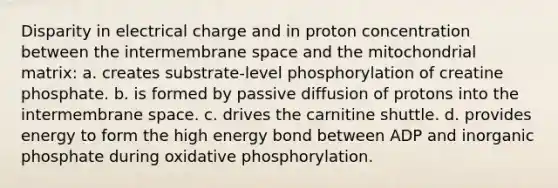 Disparity in electrical charge and in proton concentration between the intermembrane space and the mitochondrial matrix: a. creates substrate-level phosphorylation of creatine phosphate. b. is formed by passive diffusion of protons into the intermembrane space. c. drives the carnitine shuttle. d. provides energy to form the high energy bond between ADP and inorganic phosphate during oxidative phosphorylation.