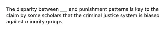 The disparity between ___ and punishment patterns is key to the claim by some scholars that the criminal justice system is biased against minority groups.