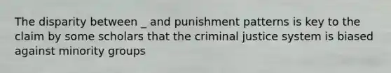 The disparity between _ and punishment patterns is key to the claim by some scholars that the criminal justice system is biased against minority groups