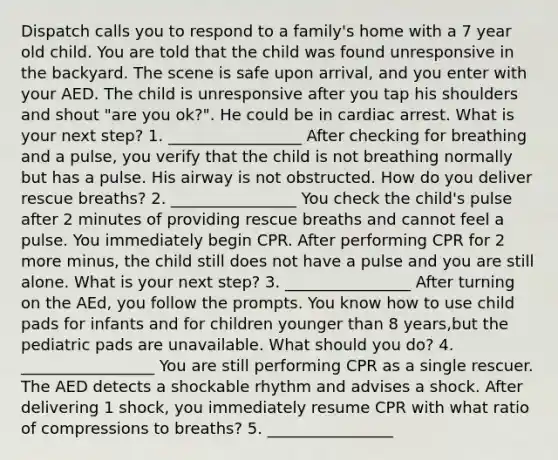 Dispatch calls you to respond to a family's home with a 7 year old child. You are told that the child was found unresponsive in the backyard. The scene is safe upon arrival, and you enter with your AED. The child is unresponsive after you tap his shoulders and shout "are you ok?". He could be in cardiac arrest. What is your next step? 1. _________________ After checking for breathing and a pulse, you verify that the child is not breathing normally but has a pulse. His airway is not obstructed. How do you deliver rescue breaths? 2. ________________ You check the child's pulse after 2 minutes of providing rescue breaths and cannot feel a pulse. You immediately begin CPR. After performing CPR for 2 more minus, the child still does not have a pulse and you are still alone. What is your next step? 3. ________________ After turning on the AEd, you follow the prompts. You know how to use child pads for infants and for children younger than 8 years,but the pediatric pads are unavailable. What should you do? 4. _________________ You are still performing CPR as a single rescuer. The AED detects a shockable rhythm and advises a shock. After delivering 1 shock, you immediately resume CPR with what ratio of compressions to breaths? 5. ________________