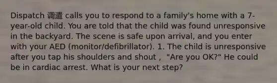 Dispatch 调遣 calls you to respond to a family's home with a 7-year-old child. You are told that the child was found unresponsive in the backyard. The scene is safe upon arrival, and you enter with your AED (monitor/defibrillator). 1. The child is unresponsive after you tap his shoulders and shout， "Are you OK?" He could be in cardiac arrest. What is your next step?