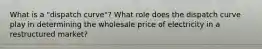 What is a "dispatch curve"? What role does the dispatch curve play in determining the wholesale price of electricity in a restructured market?