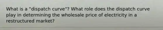 What is a "dispatch curve"? What role does the dispatch curve play in determining the wholesale price of electricity in a restructured market?