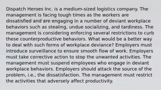 Dispatch Heroes Inc. is a medium-sized logistics company. The management is facing tough times as the workers are dissatisfied and are engaging in a number of deviant workplace behaviors such as stealing, undue socializing, and tardiness. The management is considering enforcing several restrictions to curb these counterproductive behaviors. What would be a better way to deal with such forms of workplace deviance? Employers must introduce surveillance to ensure smooth flow of work. Employers must take corrective action to stop the unwanted activities. The management must suspend employees who engage in deviant workplace behaviors. Employers should attack the source of the problem, i.e., the dissatisfaction. The management must restrict the activities that adversely affect productivity.