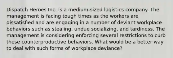 Dispatch Heroes Inc. is a medium-sized logistics company. The management is facing tough times as the workers are dissatisfied and are engaging in a number of deviant workplace behaviors such as stealing, undue socializing, and tardiness. The management is considering enforcing several restrictions to curb these counterproductive behaviors. What would be a better way to deal with such forms of workplace deviance?