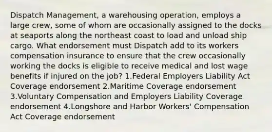 Dispatch Management, a warehousing operation, employs a large crew, some of whom are occasionally assigned to the docks at seaports along the northeast coast to load and unload ship cargo. What endorsement must Dispatch add to its workers compensation insurance to ensure that the crew occasionally working the docks is eligible to receive medical and lost wage benefits if injured on the job? 1.Federal Employers Liability Act Coverage endorsement 2.Maritime Coverage endorsement 3.Voluntary Compensation and Employers Liability Coverage endorsement 4.Longshore and Harbor Workers' Compensation Act Coverage endorsement