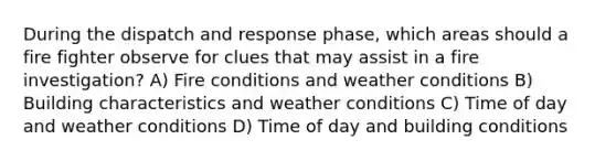 During the dispatch and response phase, which areas should a fire fighter observe for clues that may assist in a fire investigation? A) Fire conditions and weather conditions B) Building characteristics and weather conditions C) Time of day and weather conditions D) Time of day and building conditions