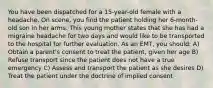 You have been dispatched for a 15-year-old female with a headache. On scene, you find the patient holding her 6-month-old son in her arms. This young mother states that she has had a migraine headache for two days and would like to be transported to the hospital for further evaluation. As an EMT, you should: A) Obtain a parent's consent to treat the patient, given her age B) Refuse transport since the patient does not have a true emergency C) Assess and transport the patient as she desires D) Treat the patient under the doctrine of implied consent