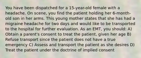 You have been dispatched for a 15-year-old female with a headache. On scene, you find the patient holding her 6-month-old son in her arms. This young mother states that she has had a migraine headache for two days and would like to be transported to the hospital for further evaluation. As an EMT, you should: A) Obtain a parent's consent to treat the patient, given her age B) Refuse transport since the patient does not have a true emergency C) Assess and transport the patient as she desires D) Treat the patient under the doctrine of implied consent