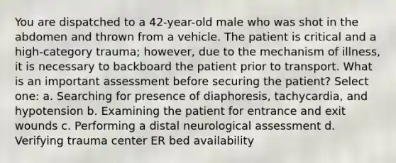 You are dispatched to a 42-year-old male who was shot in the abdomen and thrown from a vehicle. The patient is critical and a high-category trauma; however, due to the mechanism of illness, it is necessary to backboard the patient prior to transport. What is an important assessment before securing the patient? Select one: a. Searching for presence of diaphoresis, tachycardia, and hypotension b. Examining the patient for entrance and exit wounds c. Performing a distal neurological assessment d. Verifying trauma center ER bed availability