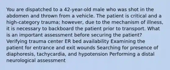 You are dispatched to a 42-year-old male who was shot in the abdomen and thrown from a vehicle. The patient is critical and a high-category trauma; however, due to the mechanism of illness, it is necessary to backboard the patient prior to transport. What is an important assessment before securing the patient? Verifying trauma center ER bed availability Examining the patient for entrance and exit wounds Searching for presence of diaphoresis, tachycardia, and hypotension Performing a distal neurological assessment