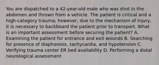 You are dispatched to a​ 42-year-old male who was shot in the abdomen and thrown from a vehicle. The patient is critical and a​ high-category trauma;​ however, due to the mechanism of​ injury, it is necessary to backboard the patient prior to transport. What is an important assessment before securing the​ patient? A. Examining the patient for entrance and exit wounds B. Searching for presence of​ diaphoresis, tachycardia, and hypotension C. Verifying trauma center ER bed availability D. Performing a distal neurological assessment