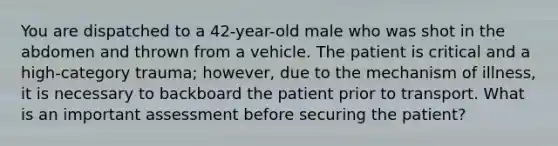 You are dispatched to a 42-year-old male who was shot in the abdomen and thrown from a vehicle. The patient is critical and a high-category trauma; however, due to the mechanism of illness, it is necessary to backboard the patient prior to transport. What is an important assessment before securing the patient?