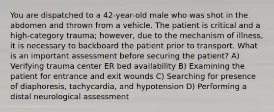 You are dispatched to a 42-year-old male who was shot in the abdomen and thrown from a vehicle. The patient is critical and a high-category trauma; however, due to the mechanism of illness, it is necessary to backboard the patient prior to transport. What is an important assessment before securing the patient? A) Verifying trauma center ER bed availability B) Examining the patient for entrance and exit wounds C) Searching for presence of diaphoresis, tachycardia, and hypotension D) Performing a distal neurological assessment