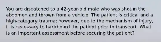 You are dispatched to a​ 42-year-old male who was shot in the abdomen and thrown from a vehicle. The patient is critical and a​ high-category trauma;​ however, due to the mechanism of​ injury, it is necessary to backboard the patient prior to transport. What is an important assessment before securing the​ patient?