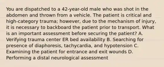 You are dispatched to a​ 42-year-old male who was shot in the abdomen and thrown from a vehicle. The patient is critical and​ high-category trauma;​ however, due to the mechanism of​ injury, it is necessary to backboard the patient prior to transport. What is an important assessment before securing the​ patient? A. Verifying trauma center ER bed availability B. Searching for presence of​ diaphoresis, tachycardia, and hypotension C. Examining the patient for entrance and exit wounds D. Performing a distal neurological assessment