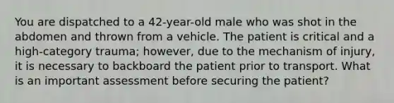 You are dispatched to a 42-year-old male who was shot in the abdomen and thrown from a vehicle. The patient is critical and a high-category trauma; however, due to the mechanism of injury, it is necessary to backboard the patient prior to transport. What is an important assessment before securing the patient?