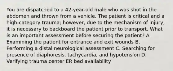 You are dispatched to a 42-year-old male who was shot in the abdomen and thrown from a vehicle. The patient is critical and a high-category trauma; however, due to the mechanism of injury, it is necessary to backboard the patient prior to transport. What is an important assessment before securing the patient? A. Examining the patient for entrance and exit wounds B. Performing a distal neurological assessment C. Searching for presence of diaphoresis, tachycardia, and hypotension D. Verifying trauma center ER bed availability