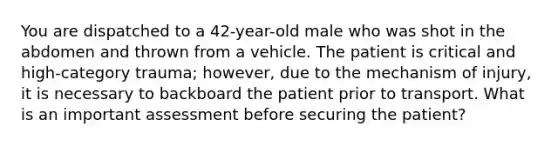 You are dispatched to a​ 42-year-old male who was shot in the abdomen and thrown from a vehicle. The patient is critical and​high-category trauma;​ however, due to the mechanism of​ injury, it is necessary to backboard the patient prior to transport. What is an important assessment before securing the​ patient?