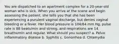 You are dispatched to an apartment complex for a 20-year-old woman who is sick. When you arrive at the scene and begin assessing the patient, she tells you that she has been experiencing a purulent vaginal discharge, but denies vaginal bleeding or a fever. Her blood pressure is 104/64 mm Hg, pulse rate is 88 beats/min and strong, and respirations are 14 breaths/min and regular. What should you suspect? a. Pelvic inflammatory disease b. Syphilis c. Gonorrhea d. Chlamydia