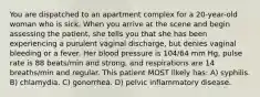 You are dispatched to an apartment complex for a 20-year-old woman who is sick. When you arrive at the scene and begin assessing the patient, she tells you that she has been experiencing a purulent vaginal discharge, but denies vaginal bleeding or a fever. Her blood pressure is 104/64 mm Hg, pulse rate is 88 beats/min and strong, and respirations are 14 breaths/min and regular. This patient MOST likely has: A) syphilis. B) chlamydia. C) gonorrhea. D) pelvic inflammatory disease.