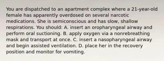 You are dispatched to an apartment complex where a 21-year-old female has apparently overdosed on several narcotic medications. She is semiconscious and has slow, shallow respirations. You should: A. insert an oropharyngeal airway and perform oral suctioning. B. apply oxygen via a nonrebreathing mask and transport at once. C. insert a nasopharyngeal airway and begin assisted ventilation. D. place her in the recovery position and monitor for vomiting.