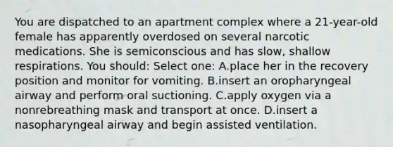 You are dispatched to an apartment complex where a 21-year-old female has apparently overdosed on several narcotic medications. She is semiconscious and has slow, shallow respirations. You should: Select one: A.place her in the recovery position and monitor for vomiting. B.insert an oropharyngeal airway and perform oral suctioning. C.apply oxygen via a nonrebreathing mask and transport at once. D.insert a nasopharyngeal airway and begin assisted ventilation.