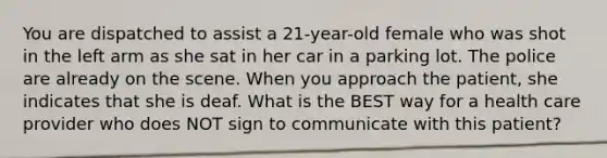 You are dispatched to assist a​ 21-year-old female who was shot in the left arm as she sat in her car in a parking lot. The police are already on the scene. When you approach the​ patient, she indicates that she is deaf. What is the BEST way for a health care provider who does NOT sign to communicate with this​ patient?