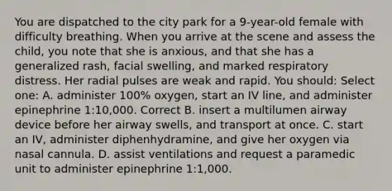 You are dispatched to the city park for a 9-year-old female with difficulty breathing. When you arrive at the scene and assess the child, you note that she is anxious, and that she has a generalized rash, facial swelling, and marked respiratory distress. Her radial pulses are weak and rapid. You should: Select one: A. administer 100% oxygen, start an IV line, and administer epinephrine 1:10,000. Correct B. insert a multilumen airway device before her airway swells, and transport at once. C. start an IV, administer diphenhydramine, and give her oxygen via nasal cannula. D. assist ventilations and request a paramedic unit to administer epinephrine 1:1,000.