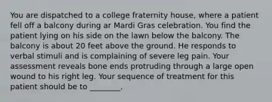 You are dispatched to a college fraternity house, where a patient fell off a balcony during ar Mardi Gras celebration. You find the patient lying on his side on the lawn below the balcony. The balcony is about 20 feet above the ground. He responds to verbal stimuli and is complaining of severe leg pain. Your assessment reveals bone ends protruding through a large open wound to his right leg. Your sequence of treatment for this patient should be to ________.