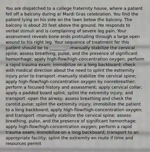 You are dispatched to a college fraternity house, where a patient fell off a balcony during ar Mardi Gras celebration. You find the patient lying on his side on the lawn below the balcony. The balcony is about 20 feet above the ground. He responds to verbal stimuli and is complaining of severe leg pain. Your assessment reveals bone ends protruding through a large open wound to his right leg. Your sequence of treatment for this patient should be to ________. -manually stabilize the cervical spine; assess breathing, pulse, and the presence of significant hemorrhage; apply high-flow/high-concentration oxygen; perform a rapid trauma exam; immobilize on a long backboard; check with medical direction about the need to splint the extremity injury prior to transport -manually stabilize the cervical spine; apply high-flow/high-concentration oxygen by nonrebreather; perform a focused history and assessment; apply cervical collar; apply a padded board splint, splint the extremity injury; and transport -open the airway; assess breathing and check the carotid pulse; splint the extremity injury; immobilize the patient to a long backboard; apply high-flow/high-concentration oxygen; and transport -manually stabilize the cervical spine; assess breathing, pulse, and the presence of significant hemorrhage; apply high-flow/high-concentration oxygen; perform a rapid trauma exam; immobilize on a long backboard; transport to an appropriate facility; splint the extremity en route if time and resources permit