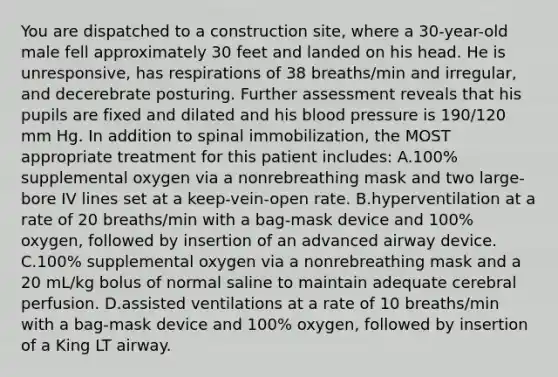 You are dispatched to a construction site, where a 30-year-old male fell approximately 30 feet and landed on his head. He is unresponsive, has respirations of 38 breaths/min and irregular, and decerebrate posturing. Further assessment reveals that his pupils are fixed and dilated and his blood pressure is 190/120 mm Hg. In addition to spinal immobilization, the MOST appropriate treatment for this patient includes: A.100% supplemental oxygen via a nonrebreathing mask and two large-bore IV lines set at a keep-vein-open rate. B.hyperventilation at a rate of 20 breaths/min with a bag-mask device and 100% oxygen, followed by insertion of an advanced airway device. C.100% supplemental oxygen via a nonrebreathing mask and a 20 mL/kg bolus of normal saline to maintain adequate cerebral perfusion. D.assisted ventilations at a rate of 10 breaths/min with a bag-mask device and 100% oxygen, followed by insertion of a King LT airway.