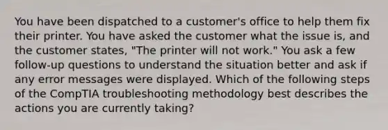 You have been dispatched to a customer's office to help them fix their printer. You have asked the customer what the issue is, and the customer states, "The printer will not work." You ask a few follow-up questions to understand the situation better and ask if any error messages were displayed. Which of the following steps of the CompTIA troubleshooting methodology best describes the actions you are currently taking?