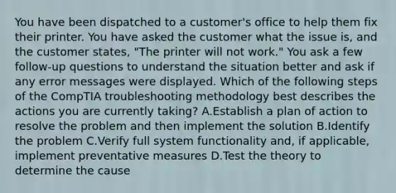 You have been dispatched to a customer's office to help them fix their printer. You have asked the customer what the issue is, and the customer states, "The printer will not work." You ask a few follow-up questions to understand the situation better and ask if any error messages were displayed. Which of the following steps of the CompTIA troubleshooting methodology best describes the actions you are currently taking? A.Establish a plan of action to resolve the problem and then implement the solution B.Identify the problem C.Verify full system functionality and, if applicable, implement preventative measures D.Test the theory to determine the cause