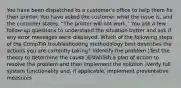 You have been dispatched to a customer's office to help them fix their printer. You have asked the customer what the issue is, and the customer states, "The printer will not work." You ask a few follow-up questions to understand the situation better and ask if any error messages were displayed. Which of the following steps of the CompTIA troubleshooting methodology best describes the actions you are currently taking? )Identify the problem )Test the theory to determine the cause )Establish a plan of action to resolve the problem and then implement the solution )Verify full system functionality and, if applicable, implement preventative measures