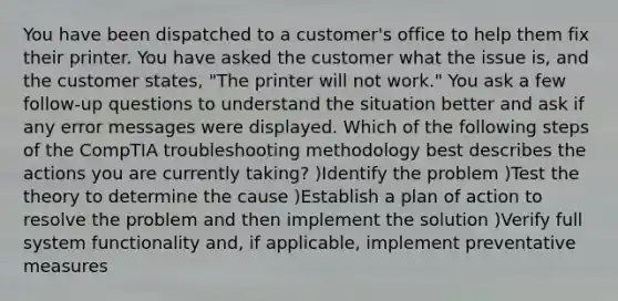 You have been dispatched to a customer's office to help them fix their printer. You have asked the customer what the issue is, and the customer states, "The printer will not work." You ask a few follow-up questions to understand the situation better and ask if any error messages were displayed. Which of the following steps of the CompTIA troubleshooting methodology best describes the actions you are currently taking? )Identify the problem )Test the theory to determine the cause )Establish a plan of action to resolve the problem and then implement the solution )Verify full system functionality and, if applicable, implement preventative measures