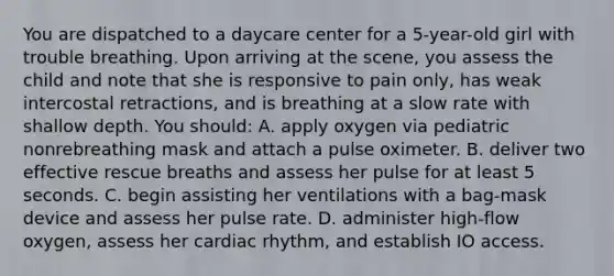 You are dispatched to a daycare center for a 5-year-old girl with trouble breathing. Upon arriving at the scene, you assess the child and note that she is responsive to pain only, has weak intercostal retractions, and is breathing at a slow rate with shallow depth. You should: A. apply oxygen via pediatric nonrebreathing mask and attach a pulse oximeter. B. deliver two effective rescue breaths and assess her pulse for at least 5 seconds. C. begin assisting her ventilations with a bag-mask device and assess her pulse rate. D. administer high-flow oxygen, assess her cardiac rhythm, and establish IO access.