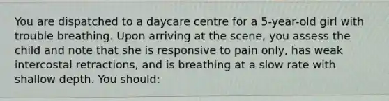 You are dispatched to a daycare centre for a 5-year-old girl with trouble breathing. Upon arriving at the scene, you assess the child and note that she is responsive to pain only, has weak intercostal retractions, and is breathing at a slow rate with shallow depth. You should: