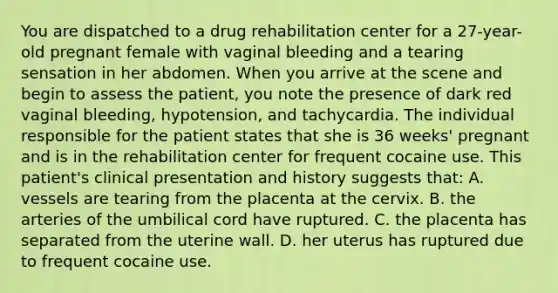 You are dispatched to a drug rehabilitation center for a 27-year-old pregnant female with vaginal bleeding and a tearing sensation in her abdomen. When you arrive at the scene and begin to assess the patient, you note the presence of dark red vaginal bleeding, hypotension, and tachycardia. The individual responsible for the patient states that she is 36 weeks' pregnant and is in the rehabilitation center for frequent cocaine use. This patient's clinical presentation and history suggests that: A. vessels are tearing from the placenta at the cervix. B. the arteries of the umbilical cord have ruptured. C. the placenta has separated from the uterine wall. D. her uterus has ruptured due to frequent cocaine use.