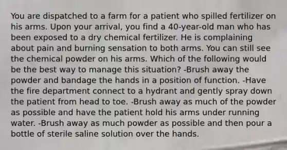 You are dispatched to a farm for a patient who spilled fertilizer on his arms. Upon your arrival, you find a 40-year-old man who has been exposed to a dry chemical fertilizer. He is complaining about pain and burning sensation to both arms. You can still see the chemical powder on his arms. Which of the following would be the best way to manage this situation? -Brush away the powder and bandage the hands in a position of function. -Have the fire department connect to a hydrant and gently spray down the patient from head to toe. -Brush away as much of the powder as possible and have the patient hold his arms under running water. -Brush away as much powder as possible and then pour a bottle of sterile saline solution over the hands.