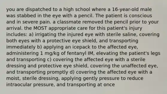 you are dispatched to a high school where a 16-year-old male was stabbed in the eye with a pencil. The patient is conscious and in severe pain. a classmate removed the pencil prior to your arrival. the MOST appropriate care for this patient's injury includes: a) irrigating the injured eye with sterile saline, covering both eyes with a protective eye shield, and transporting immediately b) applying an icepack to the affected eye, administering 1 mg/kg of fentanyl IM, elevating the patient's legs and transporting c) covering the affected eye with a sterile dressing and protective eye shield, covering the unaffected eye, and transporting promptly d) covering the affected eye with a moist, sterile dressing, applying gently pressure to reduce intraocular pressure, and transporting at once