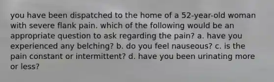 you have been dispatched to the home of a 52-year-old woman with severe flank pain. which of the following would be an appropriate question to ask regarding the pain? a. have you experienced any belching? b. do you feel nauseous? c. is the pain constant or intermittent? d. have you been urinating more or less?