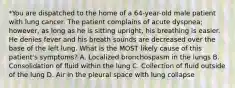 *You are dispatched to the home of a 64-year-old male patient with lung cancer. The patient complains of acute dyspnea; however, as long as he is sitting upright, his breathing is easier. He denies fever and his breath sounds are decreased over the base of the left lung. What is the MOST likely cause of this patient's symptoms? A. Localized bronchospasm in the lungs B. Consolidation of fluid within the lung C. Collection of fluid outside of the lung D. Air in the pleural space with lung collapse