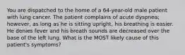 You are dispatched to the home of a 64-year-old male patient with lung cancer. The patient complains of acute dyspnea; however, as long as he is sitting upright, his breathing is easier. He denies fever and his breath sounds are decreased over the base of the left lung. What is the MOST likely cause of this patient's symptoms?