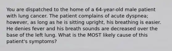 You are dispatched to the home of a 64-year-old male patient with lung cancer. The patient complains of acute dyspnea; however, as long as he is sitting upright, his breathing is easier. He denies fever and his breath sounds are decreased over the base of the left lung. What is the MOST likely cause of this patient's symptoms?