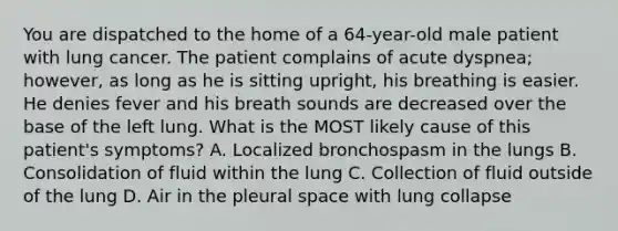 You are dispatched to the home of a 64-year-old male patient with lung cancer. The patient complains of acute dyspnea; however, as long as he is sitting upright, his breathing is easier. He denies fever and his breath sounds are decreased over the base of the left lung. What is the MOST likely cause of this patient's symptoms? A. Localized bronchospasm in the lungs B. Consolidation of fluid within the lung C. Collection of fluid outside of the lung D. Air in the pleural space with lung collapse